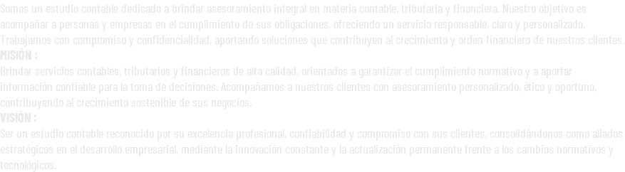 Somos un estudio contable dedicado a brindar asesoramiento integral en materia contable, tributaria y financiera. Nuestro objetivo es acompañar a personas y empresas en el cumplimiento de sus obligaciones, ofreciendo un servicio responsable, claro y personalizado. Trabajamos con compromiso y confidencialidad, aportando soluciones que contribuyen al crecimiento y orden financiero de nuestros clientes. MISIÓN : Brindar servicios contables, tributarios y financieros de alta calidad, orientados a garantizar el cumplimiento normativo y a aportar información confiable para la toma de decisiones. Acompañamos a nuestros clientes con asesoramiento personalizado, ético y oportuno, contribuyendo al crecimiento sostenible de sus negocios. VISIÓN : Ser un estudio contable reconocido por su excelencia profesional, confiabilidad y compromiso con sus clientes, consolidándonos como aliados estratégicos en el desarrollo empresarial, mediante la innovación constante y la actualización permanente frente a los cambios normativos y tecnológicos.